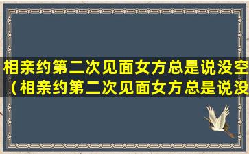 相亲约第二次见面女方总是说没空（相亲约第二次见面女方总是说没空怎么办）