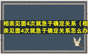 相亲见面4次就急于确定关系（相亲见面4次就急于确定关系怎么办）