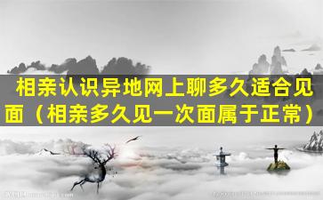 相亲认识异地网上聊多久适合见面（相亲多久见一次面属于正常）