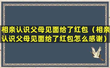 相亲认识父母见面给了红包（相亲认识父母见面给了红包怎么感谢）