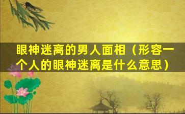 眼神迷离的男人面相（形容一个人的眼神迷离是什么意思）