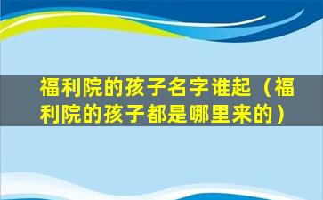 福利院的孩子名字谁起（福利院的孩子都是哪里来的）