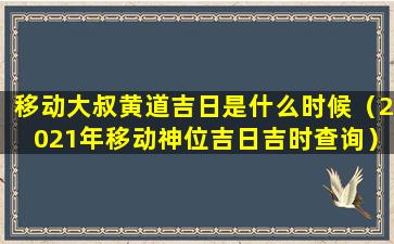 移动大叔黄道吉日是什么时候（2021年移动神位吉日吉时查询）