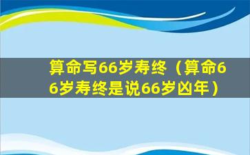 算命写66岁寿终（算命66岁寿终是说66岁凶年）