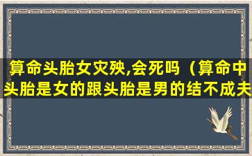 算命头胎女灾殃,会死吗（算命中头胎是女的跟头胎是男的结不成夫妻吗）