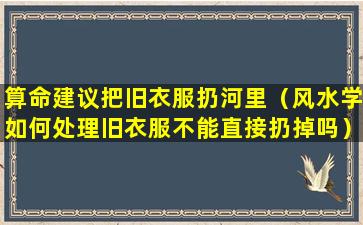 算命建议把旧衣服扔河里（风水学如何处理旧衣服不能直接扔掉吗）