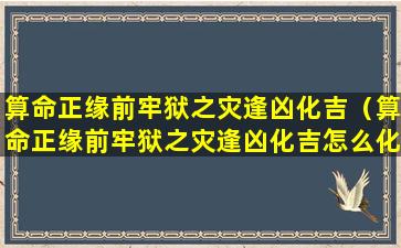 算命正缘前牢狱之灾逢凶化吉（算命正缘前牢狱之灾逢凶化吉怎么化解）