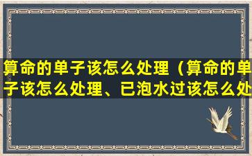 算命的单子该怎么处理（算命的单子该怎么处理、已泡水过该怎么处理）