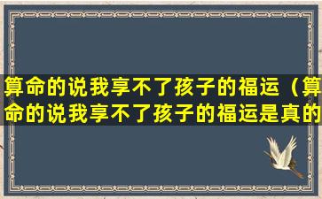 算命的说我享不了孩子的福运（算命的说我享不了孩子的福运是真的吗）