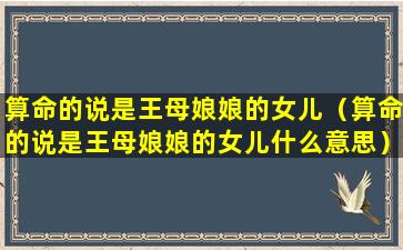 算命的说是王母娘娘的女儿（算命的说是王母娘娘的女儿什么意思）