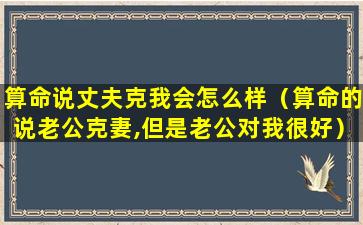 算命说丈夫克我会怎么样（算命的说老公克妻,但是老公对我很好）