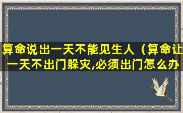 算命说出一天不能见生人（算命让一天不出门躲灾,必须出门怎么办）