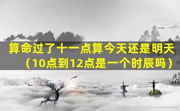 算命过了十一点算今天还是明天（10点到12点是一个时辰吗）