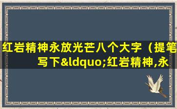 红岩精神永放光芒八个大字（提笔写下“红岩精神,永放光芒”八个大字）