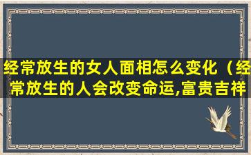 经常放生的女人面相怎么变化（经常放生的人会改变命运,富贵吉祥）