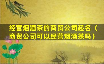 经营烟酒茶的商贸公司起名（商贸公司可以经营烟酒茶吗）