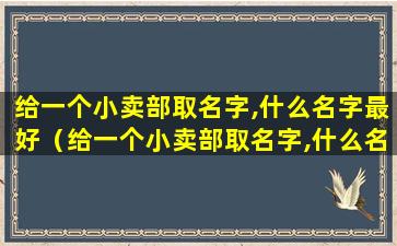 给一个小卖部取名字,什么名字最好（给一个小卖部取名字,什么名字最好）