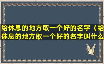 给休息的地方取一个好的名字（给休息的地方取一个好的名字叫什么）