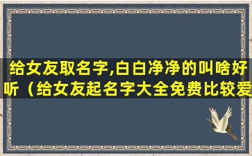 给女友取名字,白白净净的叫啥好听（给女友起名字大全免费比较爱暖的）