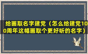 给画取名字建党（怎么给建党100周年这幅画取个更好听的名字）