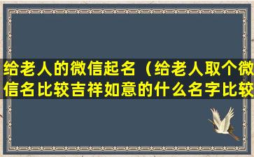 给老人的微信起名（给老人取个微信名比较吉祥如意的什么名字比较好听一点）