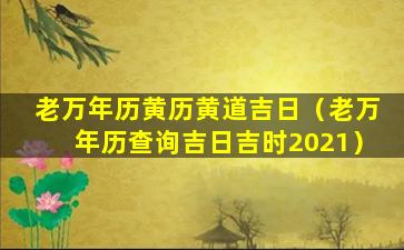 老万年历黄历黄道吉日（老万年历查询吉日吉时2021）