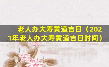 老人办大寿黄道吉日（2021年老人办大寿黄道吉日时间）