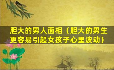 胆大的男人面相（胆大的男生更容易引起女孩子心里波动）