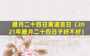 腊月二十四日黄道吉日（2021年腊月二十四日子好不好）