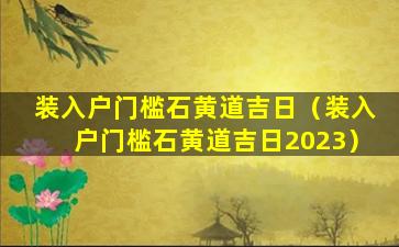 装入户门槛石黄道吉日（装入户门槛石黄道吉日2023）