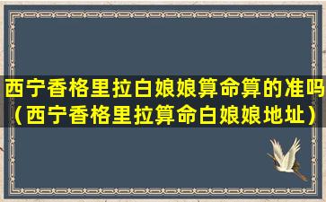 西宁香格里拉白娘娘算命算的准吗（西宁香格里拉算命白娘娘地址）