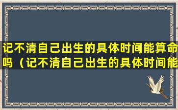 记不清自己出生的具体时间能算命吗（记不清自己出生的具体时间能算命吗为什么）