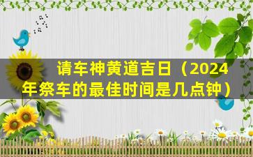 请车神黄道吉日（2024年祭车的最佳时间是几点钟）