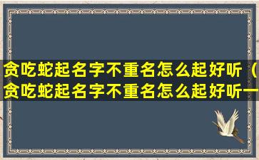 贪吃蛇起名字不重名怎么起好听（贪吃蛇起名字不重名怎么起好听一点）