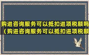 购进咨询服务可以抵扣进项税额吗（购进咨询服务可以抵扣进项税额吗怎么做账）