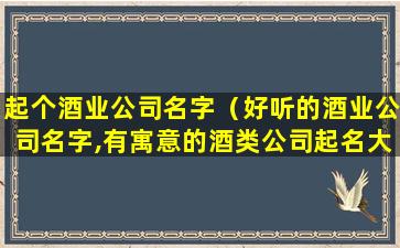 起个酒业公司名字（好听的酒业公司名字,有寓意的酒类公司起名大全）