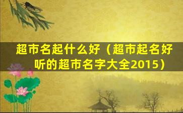 超市名起什么好（超市起名好听的超市名字大全2015）