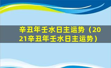 辛丑年壬水日主运势（2021辛丑年壬水日主运势）