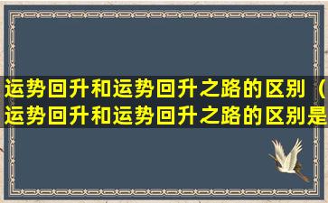 运势回升和运势回升之路的区别（运势回升和运势回升之路的区别是什么）