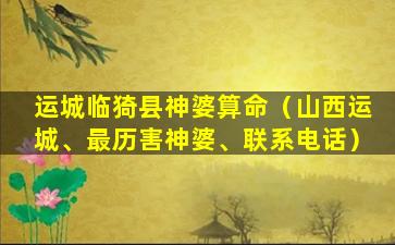 运城临猗县神婆算命（山西运城、最历害神婆、联系电话）