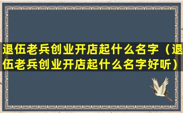 退伍老兵创业开店起什么名字（退伍老兵创业开店起什么名字好听）