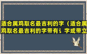 适合属鸡取名最吉利的字（适合属鸡取名最吉利的字带有讠字或带立字好吗）