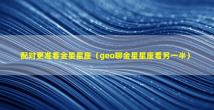 配对更准看金星星座（geo聊金星星座看另一半）