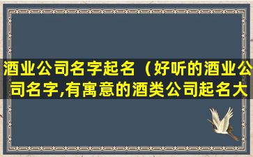 酒业公司名字起名（好听的酒业公司名字,有寓意的酒类公司起名大全）