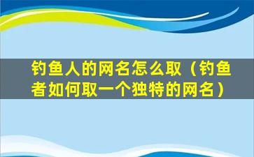 钓鱼人的网名怎么取（钓鱼者如何取一个独特的网名）