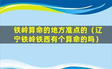 铁岭算命的地方准点的（辽宁铁岭铁西有个算命的吗）