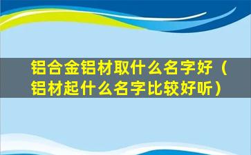 铝合金铝材取什么名字好（铝材起什么名字比较好听）