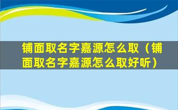 铺面取名字嘉源怎么取（铺面取名字嘉源怎么取好听）