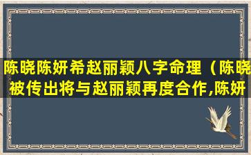 陈晓陈妍希赵丽颖八字命理（陈晓被传出将与赵丽颖再度合作,陈妍希会因此而吃醋吗）