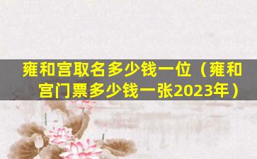 雍和宫取名多少钱一位（雍和宫门票多少钱一张2023年）